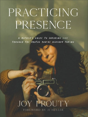 Practicing Presence: A Mother's Guide to Savoring Life Through the Photos You're Already Taking by Prouty, Joy