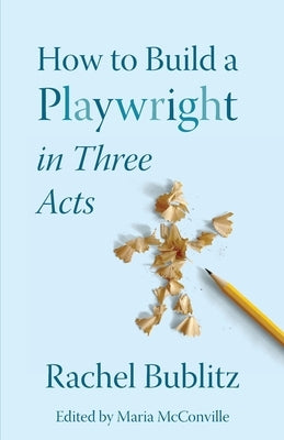 How to Build a Playwright in Three Acts by Bublitz, Rachel