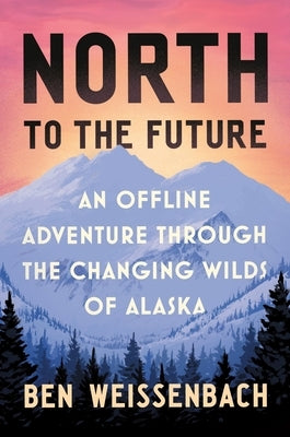 North to the Future: An Offline Adventure Through the Changing Wilds of Alaska by Weissenbach, Ben