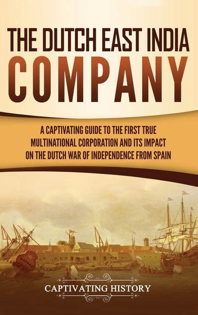 The Dutch East India Company: A Captivating Guide to the First True Multinational Corporation and Its Impact on the Dutch War of Independence from S by History, Captivating