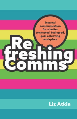 Refreshing Comms: Internal Communication for a Better-Connected, Feel-Good, Goal-Achieving Workplace by Atkin, Liz