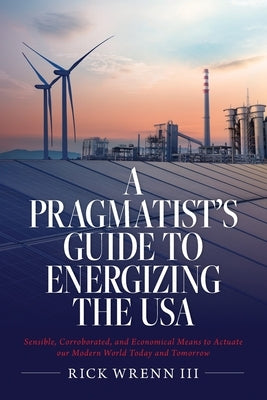 A Pragmatist's Guide to Energizing the USA: Sensible, Corroborated, and Economical Means to Actuate our Modern World Today and Tomorrow by Wrenn, Rick, III