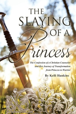 The Slaying of a Princess: The Confession of a Christian Counselor and Her Journey of Transformation from Princess to Warrior by Hankins, Kelli