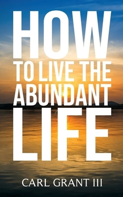 How to Live the Abundant Life by Grant, Carl