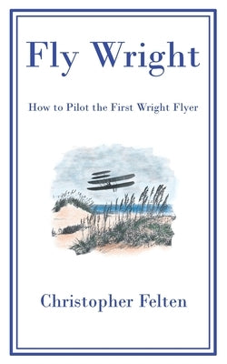 Fly Wright: How to Pilot the First Wright Flyer by Felten, Christopher