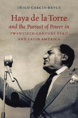 Haya de la Torre and the Pursuit of Power in Twentieth-Century Peru and Latin America by Garc&#237;a-Bryce, I&#241;igo