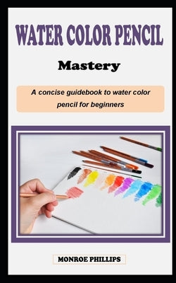 Watercolor Pencil Mastery: A concise technique artist painting guidebook on how to use watercolor pencils for beginners by Phillips, Monroe