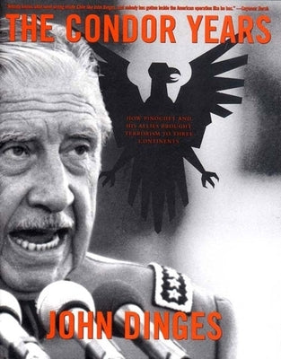 The Condor Years: How Pinochet and His Allies Brought Terrorism to Three Continents by Dinges, John