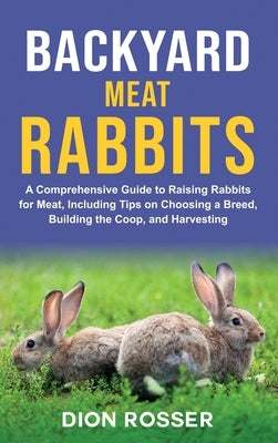 Backyard Meat Rabbits: A Comprehensive Guide to Raising Rabbits for Meat, Including Tips on Choosing a Breed, Building the Coop, and Harvesti by Rosser, Dion