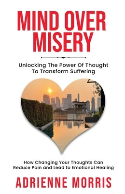 Mind Over Misery Unlocking The Power Of Thought To Transform Suffering by Morris, Adrienne