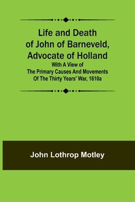 Life and Death of John of Barneveld, Advocate of Holland: with a view of the primary causes and movements of the Thirty Years' War, 1610a by Lothrop Motley, John