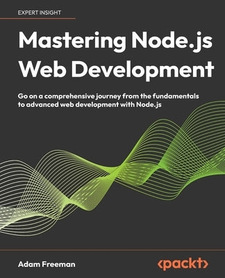 Mastering Node.js Web Development: Go on a comprehensive journey from the fundamentals to advanced web development with Node.js by Freeman, Adam