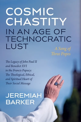 Cosmic Chastity in an Age of Technocratic Lust: A Song of Three Popes: The Legacy of John Paul II and Benedict XVI in the Francis Papacy: The Theologi by Barker, Jeremiah