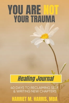 You Are Not Your Trauma Healing Journal: 40 Days to Reclaiming Self & Writing New Chapters by Harris, Harriet M.