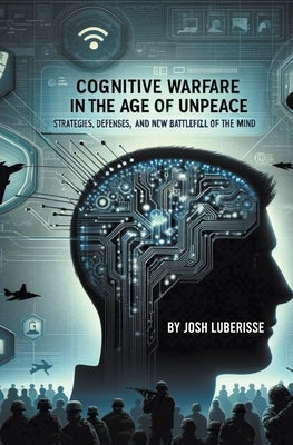 Cognitive Warfare in the Age of Unpeace: Strategies, Defenses, and the New Battlefield of the Mind by Luberisse, Josh