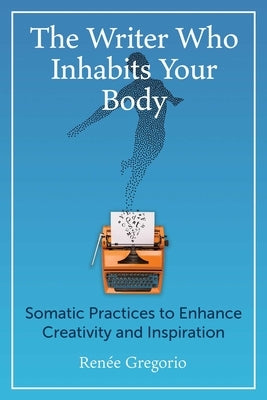 The Writer Who Inhabits Your Body: Somatic Practices to Enhance Creativity and Inspiration by Gregorio, Ren&#233;e