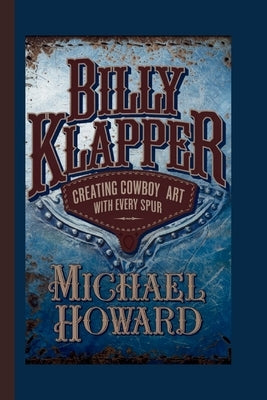 Billy Klapper: Creating Cowboy Art with Every Spur by Howard, Michael