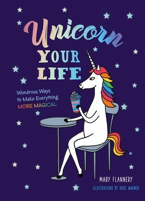 Unicorn Your Life: Wondrous Ways to Make Everything More Magical by Flannery, Mary