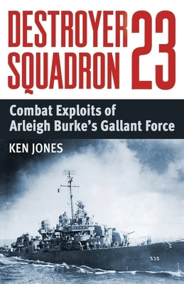 Destroyer Squadron 23: Combat Exploits of Arleigh Burke's Gallant Force by Jones, Ken