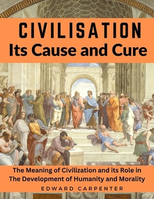 Civilisation, Its Cause and Cure: The Meaning of Civilization and its Role in The Development of Humanity and Morality by Edward Carpenter