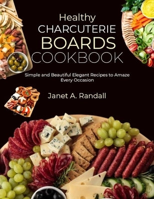 Healthy Charcuterie Boards Cookbook: Simple and Beautiful Elegant Recipes to Amaze Every Occasion by A. Randall, Janet