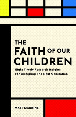 The Faith of Our Children: Eight Timely Research Insights for Discipling the Next Generation by Markins, Matt