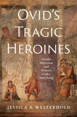 Ovid's Tragic Heroines: Gender Abjection and Generic Code-Switching by Westerhold, Jessica A.