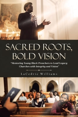 Sacred Roots, Bold Vision: Mentoring Young Black Preachers to Lead Legacy Churches with Integrity and Vision by Williams, Lacedric