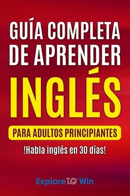 Guía completa de aprender inglés para adultos principiantes: !Habla inglés en 30 días! by To Win, Explore