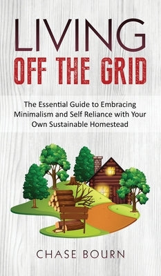 Living Off The Grid: The Essential Guide to Embracing Minimalism and Self Reliance with Your Own Sustainable Homestead by Bourn, Chase