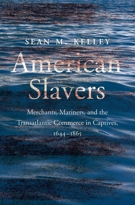 American Slavers: Merchants, Mariners, and the Transatlantic Commerce in Captives, 1644-1865 by Kelley, Sean M.