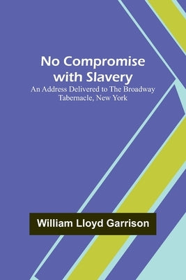 No Compromise with Slavery; An Address Delivered to the Broadway Tabernacle, New York by Lloyd Garrison, William