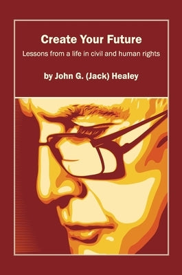Create Your Future: Jack Healey: Lessons from a life in human and civil rights by Healey, John (Jack) G.