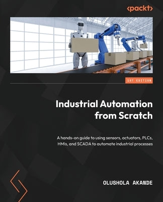 Industrial Automation from Scratch: A hands-on guide to using sensors, actuators, PLCs, HMIs, and SCADA to automate industrial processes by Akande, Olushola