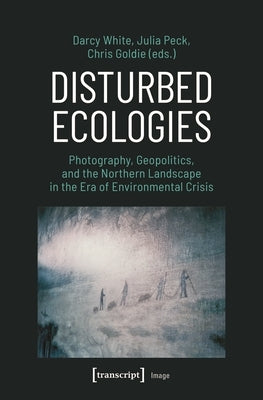 Disturbed Ecologies: Photography, Geopolitics, and the Northern Landscape in the Era of Environmental Crisis by White, Darcy