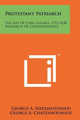 Protestant Patriarch: The Life Of Cyril Lucaris, 1572-1638, Patriarch Of Constantinople by Hadjiantoniou, George a.