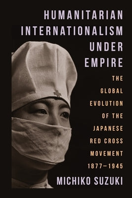 Humanitarian Internationalism Under Empire: The Global Evolution of the Japanese Red Cross Movement, 1877-1945 by Suzuki, Michiko