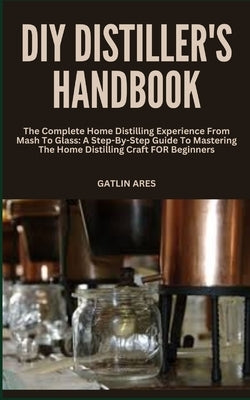 DIY Distiller's Handbook: The Complete Home Distilling Experience From Mash To Glass: A Step-By-Step Guide To Mastering The Home Distilling Craf by Ares, Gatlin