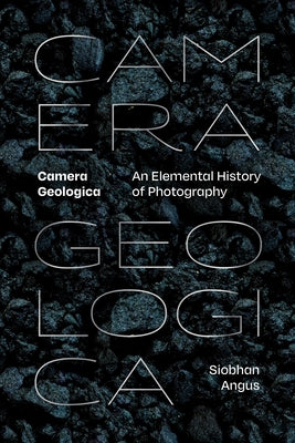 Camera Geologica: An Elemental History of Photography by Angus, Siobhan