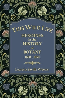 This Wild Life: Heroines in the History of Botany 1650-1850 by Weems, Lucretia Saville