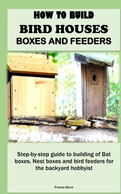 How to Build Bird Houses, Boxes and Feeders: Step-by-step guide to building of Bat boxes, Nest boxes and bird feeders for the backyard hobbyist by Steve, Franco