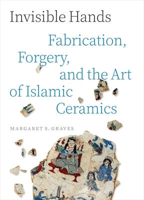 Invisible Hands: Fabrication, Forgery, and the Art of Islamic Ceramics by Graves, Margaret S.