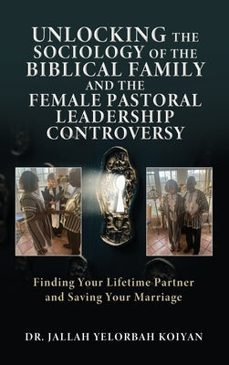 Unlocking the Sociology of the Biblical Family and the Female Pastoral Leadership Controversy: Finding Your Lifetime Partner and Saving Your Marriage by Koiyan, Jallah Yelorbah