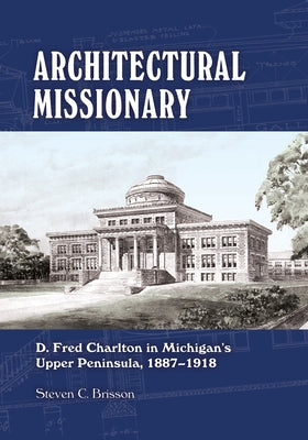 Architectural Missionary: D. Fred Charlton in Michigan's Upper Peninsula, 1887-1918 by Brisson, Steven C.