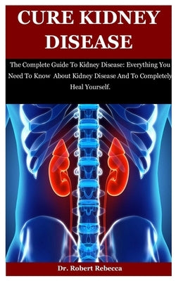 Cure Kidney Disease: The Complete Guide To Kidney Disease: Everything You Need To Know About Kidney Disease And To Completely Heal Yourself by Rebecca, Robert