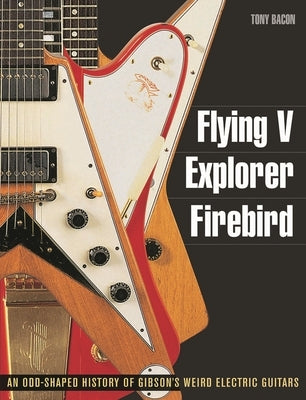 Flying V, Explorer, Firebird: An Odd-Shaped History of Gibson's Weird Electric Guitars by Bacon, Tony
