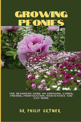 Growing Peonies: The Beginners Guide On Growing, Caring, Pruning, Propagation, Maintenance And Lot More by Ortner, Philip