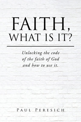 Faith, What Is It?: Unlocking the code of the faith of God and how to use it. by Peresich, Paul