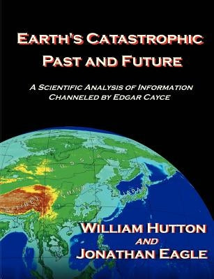 Earth's Catastrophic Past and Future: A Scientific Analysis of Information Channeled by Edgar Cayce by Hutton, William