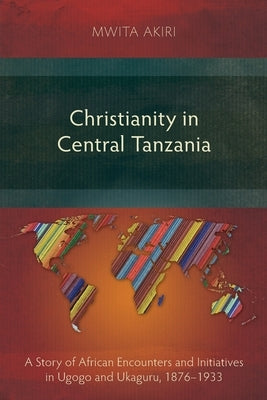 Christianity in Central Tanzania: A Story of African Encounters and Initiatives in Ugogo and Ukaguru, 1876-1933 by Akiri, Mwita